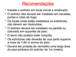 Recomendações
Instalar o extintor em local visível e sinalizado;
O extintor não deverá ser instalado em escadas,
portas e rotas de fuga;
Os locais onde estão instalados os extintores,
não devem ser obstruídos;
O extintor deverá ser instalado na parede ou
colocado em suportes de piso;
O lacre não poderá estar rompido;
Os extintores não deverão ter sua parte superior
a mais de 1,60 m acima do piso;
Devera ser pintada de vermelho uma larga área
do piso embaixo do extintor de 1m (metro)
 