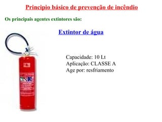 Principio básico de prevenção de incêndio
Os principais agentes extintores são:
Extintor de água
Capacidade: 10 Lt
Aplicação: CLASSE A
Age por: resfriamento
 