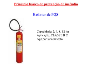 Principio básico de prevenção de incêndio
Extintor de PQS
Capacidade: 2, 6, 8, 12 kg
Aplicação: CLASSE B C
Age por: abafamento
 