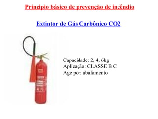 Principio básico de prevenção de incêndio
Extintor de Gás Carbônico CO2
Capacidade: 2, 4, 6kg
Aplicação: CLASSE B C
Age por: abafamento
 