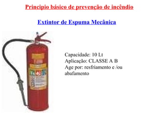 Principio básico de prevenção de incêndio
Extintor de Espuma Mecânica
Capacidade: 10 Lt
Aplicação: CLASSE A B
Age por: resfriamento e /ou
abafamento
 
