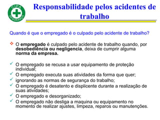 Responsabilidade pelos acidentes de
trabalho
Quando é que o empregado é o culpado pelo acidente de trabalho?
 O empregado é culpado pelo acidente de trabalho quando, por
desobediência ou negligencia, deixa de cumprir alguma
norma da empresa.
 O empregado se recusa a usar equipamento de proteção
individual;
 O empregado executa suas atividades da forma que quer;
 ignorando as normas de segurança do trabalho;
 O empregado é desatento e displicente durante a realização de
suas atividades;
 O empregado e desorganizado;
 O empregado não desliga a maquina ou equipamento no
momento de realizar ajustes, limpeza, reparos ou manutenções.
 