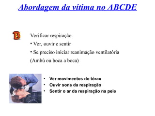 Abordagem da vítima no ABCDE
Verificar respiração
• Ver, ouvir e sentir
• Se preciso iniciar reanimação ventilatória
(Ambú ou boca a boca)
• Ver movimentos do tórax
• Ouvir sons da respiração
• Sentir o ar da respiração na pele
 