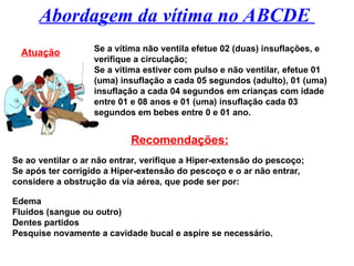 Abordagem da vítima no ABCDE
Atuação Se a vítima não ventila efetue 02 (duas) insuflações, e
verifique a circulação;
Se a vítima estiver com pulso e não ventilar, efetue 01
(uma) insuflação a cada 05 segundos (adulto), 01 (uma)
insuflação a cada 04 segundos em crianças com idade
entre 01 e 08 anos e 01 (uma) insuflação cada 03
segundos em bebes entre 0 e 01 ano.
Recomendações:
Se ao ventilar o ar não entrar, verifique a Hiper-extensão do pescoço;
Se após ter corrigido a Hiper-extensão do pescoço e o ar não entrar,
considere a obstrução da via aérea, que pode ser por:
Edema
Fluídos (sangue ou outro)
Dentes partidos
Pesquise novamente a cavidade bucal e aspire se necessário.
 