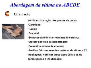 Abordagem da vítima no ABCDE
Circulação
Verificar circulação nos pontos de pulso;
•Carotídeo;
•Radial;
•Braquial;
•Se necessário iniciar reanimação cardíaca;
•Efetuar controle de hemorragias;
•Prevenir o estado de choque;
•Realizar 30 compressões no tórax da vitima e 02
Insuflações( verificar pulso após 05 ciclos de
compressões e insuflações)
 