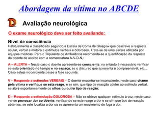 Abordagem da vítima no ABCDE
Avaliação neurológica
O exame neurológico deve ser feito avaliando:
Nível de consciência
Habitualmente é classificado segundo a Escala de Coma de Glasgow que descreve a resposta
ocular, verbal e motora a estímulos verbais e dolorosos. Trata-se de uma escala utilizada por
equipes médicas. Para o Tripulante de Ambulância recomenda-se a quantificação da resposta
da doente de acordo com a nomenclatura A-V-D-N,:
A – ALERTA – Neste caso o doente apresenta-se consciente, no entanto é necessário verificar
se está orientado no tempo e no espaço, se o discurso que apresenta é compreensível, etc..,
Caso esteja inconsciente passe a fase seguinte;
V – Responde a estímulos VERBAIS – O doente encontra-se inconsciente, neste caso chame
pela vítima e verifique se esta reage, e se sim, que tipo de reacção obtém ao estímulo verbal,
se abre espontaneamente os olhos ou outro tipo de reação;
D – Responde a estimulação DOLOROSA – Não se obteve qualquer estimulo à voz, neste caso
vai-se provocar dor ao doente, verificando se este reage a dor e se sim que tipo de reacção
obtemos, se este localiza a dor ou se apresenta um movimento de fuga a dor;
 