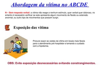 Abordagem da vítima no ABCDE
N – Sem resposta verbal: a vitima não reage a nenhum estímulo, quer verbal quer doloroso, no
entanto é necessário verificar se este apresenta algum movimento de flexão ou extensão
anormal, ou outro tipo de movimentos que possam surgir;
Exposição das vitima
Procure expor as vestes da vítima em locais mais fáceis
para o atendimento pré hospitalar e tomando o cuidado
com a hipotemia.
OBS: Evite exposição desnecessárias evitando constrangimentos.
 