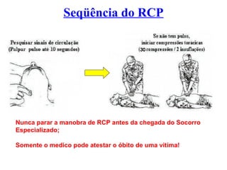 Seqüência do RCP
Nunca parar a manobra de RCP antes da chegada do Socorro
Especializado;
Somente o medico pode atestar o óbito de uma vitima!
 