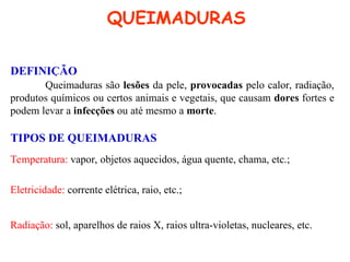 QUEIMADURAS
DEFINIÇÃO
Queimaduras são lesões da pele, provocadas pelo calor, radiação,
produtos químicos ou certos animais e vegetais, que causam dores fortes e
podem levar a infecções ou até mesmo a morte.
TIPOS DE QUEIMADURAS
Temperatura: vapor, objetos aquecidos, água quente, chama, etc.;
Eletricidade: corrente elétrica, raio, etc.;
Radiação: sol, aparelhos de raios X, raios ultra-violetas, nucleares, etc.
 