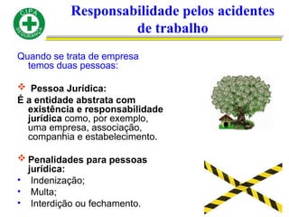 Responsabilidade pelos acidentes
de trabalho
Quando se trata de empresa
temos duas pessoas:
 Pessoa Jurídica:
É a entidade abstrata com
existência e responsabilidade
jurídica como, por exemplo,
uma empresa, associação,
companhia e estabelecimento.
 Penalidades para pessoas
jurídica:
• Indenização;
• Multa;
• Interdição ou fechamento.
 