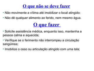 O que não se deve fazer
• Não movimente a vítima até imobilizar o local atingido;
• Não dê qualquer alimento ao ferido, nem mesmo água.
O que fazer
• Solicite assistência médica, enquanto isso, mantenha a
pessoa calma e aquecida;
• Verifique se o ferimento não interrompeu a circulação
sangüínea;
• Imobilize o osso ou articulação atingido com uma tala;
 