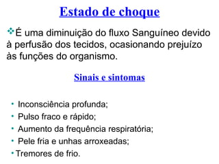 Estado de choque
É uma diminuição do fluxo Sanguíneo devido
à perfusão dos tecidos, ocasionando prejuízo
às funções do organismo.
Sinais e sintomas
• Inconsciência profunda;
• Pulso fraco e rápido;
• Aumento da frequência respiratória;
• Pele fria e unhas arroxeadas;
• Tremores de frio.
 