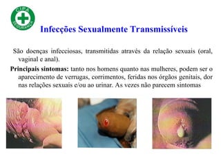 São doenças infecciosas, transmitidas através da relação sexuais (oral,
vaginal e anal).
Principais sintomas: tanto nos homens quanto nas mulheres, podem ser o
aparecimento de verrugas, corrimentos, feridas nos órgãos genitais, dor
nas relações sexuais e/ou ao urinar. As vezes não parecem sintomas
Infecções Sexualmente Transmissíveis
 