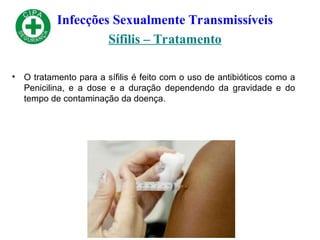 Infecções Sexualmente Transmissíveis
Sífilis – Tratamento
• O tratamento para a sífilis é feito com o uso de antibióticos como a
Penicilina, e a dose e a duração dependendo da gravidade e do
tempo de contaminação da doença.
 