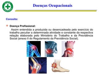 Conceito:
 Doença Profissional:
Assim entendida a produzida ou desencadeada pelo exercício do
trabalho peculiar a determinada atividade e constante da respectiva
relação elaborada pelo Ministério do Trabalho e da Previdência
Social (anexo II do Regulamento da Previdência Social).
Doenças Ocupacionais
 