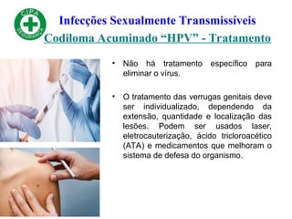 Infecções Sexualmente Transmissíveis
Codiloma Acuminado “HPV” - Tratamento
• Não há tratamento específico para
eliminar o vírus.
• O tratamento das verrugas genitais deve
ser individualizado, dependendo da
extensão, quantidade e localização das
lesões. Podem ser usados laser,
eletrocauterização, ácido tricloroacético
(ATA) e medicamentos que melhoram o
sistema de defesa do organismo.
 