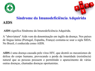 Síndrome da Imunodeficiência Adquirida
AIDS
AIDS é uma doença causada pelo vírus HIV, que destrói os mecanismos de
defesa do corpo humano, provocando a perda da imunidade (resistência)
natural que as pessoas possuem e permitindo o aparecimento de várias
outras doenças, chamadas doenças oportunistas.
A "abreviatura" Aids vem da denominação em inglês da doença. Nos países
de língua latina (Portugal, Espanha, França) costuma-se usar a sigla SIDA.
No Brasil, é conhecida como AIDS.
AIDS significa Síndrome da Imunodeficiência Adquirida.
 