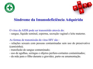 O vírus da AIDS pode ser transmitido através do:
- sangue, líquido seminal, esperma, secreção vaginal e leite materno.
As formas de transmissão do vírus HIV são :
- relações sexuais com pessoas contaminadas sem uso do preservativo
(camisinha);
- transfusão de sangue contaminado;
- uso de agulhas, seringas e objetos perfuro-cortantes contaminados;
- da mãe para o filho durante a gravidez, parto ou amamentação.
Síndrome da Imunodeficiência Adquirida
 