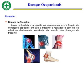Conceito:
 Doença do Trabalho:
Assim entendida a adquirida ou desencadeada em função de
condições especiais em que o trabalho é realizado e com ele se
relacione diretamente, constante da relação das doenças do
trabalho.
Doenças Ocupacionais
 