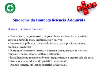 O vírus HIV não se transmite:
- Num abraço, beijo no rosto, beijo na boca, espirro, tosse, carinho,
carícia, aperto de mão, lágrimas, suor, saliva;
- Em assentos públicos, picadas de insetos, pias, piscinas, saunas,
ônibus, elevadores;
- Dormindo no mesmo quarto, na mesma cama, usando as mesmas
roupas e lençóis, batom, toalhas e sabonetes;
- Trabalhando no mesmo ambiente, frequentando a mesma sala de aula,
teatro, cinema, academia de ginástica, restaurante;
- Doando sangue, utilizando material descartável.
Síndrome da Imunodeficiência Adquirida
 