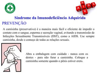 Síndrome da Imunodeficiência Adquirida
PREVENÇÃO
A camisinha (preservativo) é a maneira mais fácil e eficiente de impedir o
contato com o sangue, esperma e secreção vaginal, evitando a transmissão de
Infecções Sexualmente Transmissíveis (DST), como a AIDS. Use sempre
camisinha, desde o começo de todas as relações sexuais.
Abra a embalagem com cuidado - nunca com os
dentes - para não furar a camisinha. Coloque a
camisinha somente quando o pênis estiver ereto.
 
