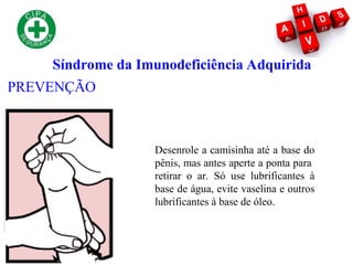 Síndrome da Imunodeficiência Adquirida
PREVENÇÃO
Desenrole a camisinha até a base do
pênis, mas antes aperte a ponta para
retirar o ar. Só use lubrificantes à
base de água, evite vaselina e outros
lubrificantes à base de óleo.
 