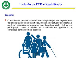 Conceito:
 Considera-se pessoa com deficiência aquela que tem impedimento
de longo prazo de natureza física, mental, intelectual ou sensorial, o
qual, em interação com uma ou mais barreiras, pode obstruir sua
participação plena e efetiva na sociedade em igualdade de
condições com as demais pessoas.
Inclusão de PCD e Reabilitados
 