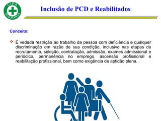 Conceito:
 É vedada restrição ao trabalho da pessoa com deficiência e qualquer
discriminação em razão de sua condição, inclusive nas etapas de
recrutamento, seleção, contratação, admissão, exames admissional e
periódico, permanência no emprego, ascensão profissional e
reabilitação profissional, bem como exigência de aptidão plena.
Inclusão de PCD e Reabilitados
 
