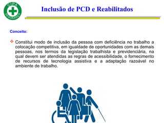Conceito:
 Constitui modo de inclusão da pessoa com deficiência no trabalho a
colocação competitiva, em igualdade de oportunidades com as demais
pessoas, nos termos da legislação trabalhista e previdenciária, na
qual devem ser atendidas as regras de acessibilidade, o fornecimento
de recursos de tecnologia assistiva e a adaptação razoável no
ambiente de trabalho.
Inclusão de PCD e Reabilitados
 