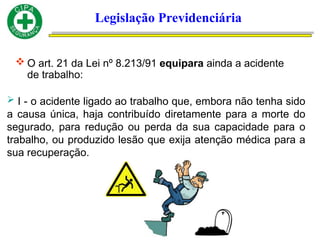 Legislação Previdenciária
 O art. 21 da Lei nº 8.213/91 equipara ainda a acidente
de trabalho:
 I - o acidente ligado ao trabalho que, embora não tenha sido
a causa única, haja contribuído diretamente para a morte do
segurado, para redução ou perda da sua capacidade para o
trabalho, ou produzido lesão que exija atenção médica para a
sua recuperação.
 