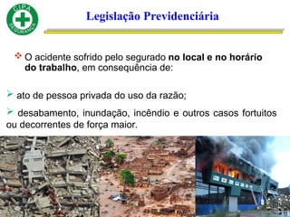 Legislação Previdenciária
 O acidente sofrido pelo segurado no local e no horário
do trabalho, em consequência de:
 ato de pessoa privada do uso da razão;
 desabamento, inundação, incêndio e outros casos fortuitos
ou decorrentes de força maior.
 