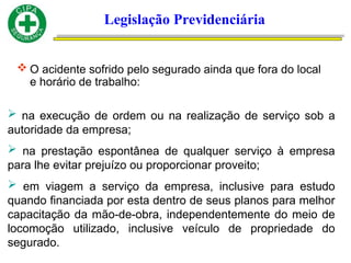 Legislação Previdenciária
 O acidente sofrido pelo segurado ainda que fora do local
e horário de trabalho:
 na execução de ordem ou na realização de serviço sob a
autoridade da empresa;
 na prestação espontânea de qualquer serviço à empresa
para lhe evitar prejuízo ou proporcionar proveito;
 em viagem a serviço da empresa, inclusive para estudo
quando financiada por esta dentro de seus planos para melhor
capacitação da mão-de-obra, independentemente do meio de
locomoção utilizado, inclusive veículo de propriedade do
segurado.
 