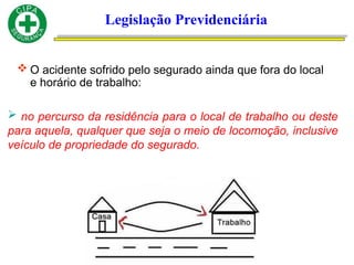 Legislação Previdenciária
 O acidente sofrido pelo segurado ainda que fora do local
e horário de trabalho:
 no percurso da residência para o local de trabalho ou deste
para aquela, qualquer que seja o meio de locomoção, inclusive
veículo de propriedade do segurado.
 