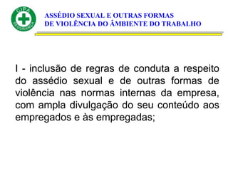 ASSÉDIO SEXUAL E OUTRAS FORMAS
DE VIOLÊNCIA DO ÂMBIENTE DO TRABALHO
I - inclusão de regras de conduta a respeito
do assédio sexual e de outras formas de
violência nas normas internas da empresa,
com ampla divulgação do seu conteúdo aos
empregados e às empregadas;
 