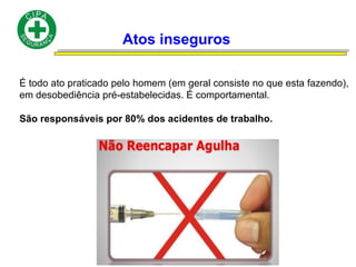 Atos inseguros
É todo ato praticado pelo homem (em geral consiste no que esta fazendo),
em desobediência pré-estabelecidas. É comportamental.
São responsáveis por 80% dos acidentes de trabalho.
 