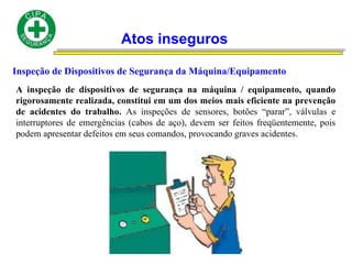 Atos inseguros
Inspeção de Dispositivos de Segurança da Máquina/Equipamento
A inspeção de dispositivos de segurança na máquina / equipamento, quando
rigorosamente realizada, constitui em um dos meios mais eficiente na prevenção
de acidentes do trabalho. As inspeções de sensores, botões “parar”, válvulas e
interruptores de emergências (cabos de aço), devem ser feitos freqüentemente, pois
podem apresentar defeitos em seus comandos, provocando graves acidentes.
 