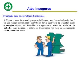 Atos inseguros
Orientação para os operadores de máquinas
A falta de orientação, aos colegas que trabalham em uma determinada máquina, é
um dos fatores que fatalmente contribuem para a ocorrência de acidentes. Essas
orientações devem ser fornecidas aos operadores, antes de iniciarem os
trabalhos nas mesmas, e podem ser transmitidas por meio da comunicação
verbal, escrita ou visual.
 