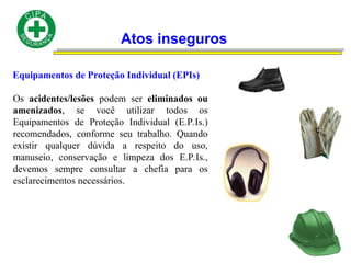 Atos inseguros
Equipamentos de Proteção Individual (EPIs)
Os acidentes/lesões podem ser eliminados ou
amenizados, se você utilizar todos os
Equipamentos de Proteção Individual (E.P.Is.)
recomendados, conforme seu trabalho. Quando
existir qualquer dúvida a respeito do uso,
manuseio, conservação e limpeza dos E.P.Is.,
devemos sempre consultar a chefia para os
esclarecimentos necessários.
 