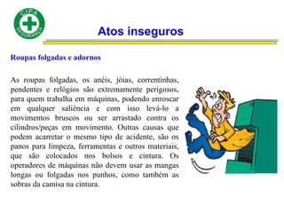 Atos inseguros
Roupas folgadas e adornos
As roupas folgadas, os anéis, jóias, correntinhas,
pendentes e relógios são extremamente perigosos,
para quem trabalha em máquinas, podendo enroscar
em qualquer saliência e com isso levá-lo a
movimentos bruscos ou ser arrastado contra os
cilindros/peças em movimento. Outras causas que
podem acarretar o mesmo tipo de acidente, são os
panos para limpeza, ferramentas e outros materiais,
que são colocados nos bolsos e cintura. Os
operadores de máquinas não devem usar as mangas
longas ou folgadas nos punhos, como também as
sobras da camisa na cintura.
 