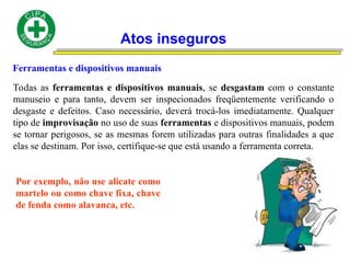 Atos inseguros
Ferramentas e dispositivos manuais
Todas as ferramentas e dispositivos manuais, se desgastam com o constante
manuseio e para tanto, devem ser inspecionados freqüentemente verificando o
desgaste e defeitos. Caso necessário, deverá trocá-los imediatamente. Qualquer
tipo de improvisação no uso de suas ferramentas e dispositivos manuais, podem
se tornar perigosos, se as mesmas forem utilizadas para outras finalidades a que
elas se destinam. Por isso, certifique-se que está usando a ferramenta correta.
Por exemplo, não use alicate como
martelo ou como chave fixa, chave
de fenda como alavanca, etc.
 