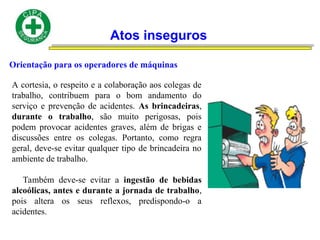 Atos inseguros
Orientação para os operadores de máquinas
A cortesia, o respeito e a colaboração aos colegas de
trabalho, contribuem para o bom andamento do
serviço e prevenção de acidentes. As brincadeiras,
durante o trabalho, são muito perigosas, pois
podem provocar acidentes graves, além de brigas e
discussões entre os colegas. Portanto, como regra
geral, deve-se evitar qualquer tipo de brincadeira no
ambiente de trabalho.
Também deve-se evitar a ingestão de bebidas
alcoólicas, antes e durante a jornada de trabalho,
pois altera os seus reflexos, predispondo-o a
acidentes.
 
