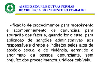 ASSÉDIO SEXUAL E OUTRAS FORMAS
DE VIOLÊNCIA DO ÂMBIENTE DO TRABALHO
II - fixação de procedimentos para recebimento
e acompanhamento de denúncias, para
apuração dos fatos e, quando for o caso, para
aplicação de sanções administrativas aos
responsáveis diretos e indiretos pelos atos de
assédio sexual e de violência, garantido o
anonimato da pessoa denunciante, sem
prejuízo dos procedimentos jurídicos cabíveis.
 