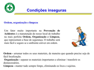 Condições inseguras
Ordem, organização e limpeza
Um fator muito importante na Prevenção de
Acidentes é a manutenção do nosso local de trabalho
na mais perfeita Ordem, Organização e Limpeza,
que representam a base de segurança. O trabalho será
mais fácil e seguro se o ambiente estiver em ordem.
Ordem - arrumar todos os seus materiais, de maneira que quando precise seja de
fácil localização.
Organização - separar os materiais importantes e eliminar / transferir os
desnecessários.
Limpeza - manter tudo sempre limpo, eliminando os lixos e sujeiras.
 
