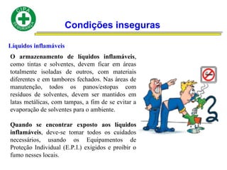 Condições inseguras
Líquidos inflamáveis
O armazenamento de líquidos inflamáveis,
como tintas e solventes, devem ficar em áreas
totalmente isoladas de outros, com materiais
diferentes e em tambores fechados. Nas áreas de
manutenção, todos os panos/estopas com
resíduos de solventes, devem ser mantidos em
latas metálicas, com tampas, a fim de se evitar a
evaporação de solventes para o ambiente.
Quando se encontrar exposto aos líquidos
inflamáveis, deve-se tomar todos os cuidados
necessários, usando os Equipamentos de
Proteção Individual (E.P.I.) exigidos e proibir o
fumo nesses locais.
 