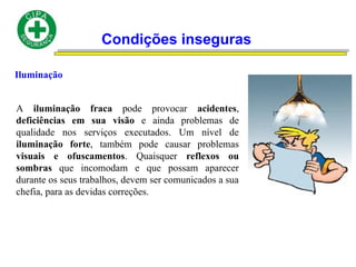 Condições inseguras
Iluminação
A iluminação fraca pode provocar acidentes,
deficiências em sua visão e ainda problemas de
qualidade nos serviços executados. Um nível de
iluminação forte, também pode causar problemas
visuais e ofuscamentos. Quaisquer reflexos ou
sombras que incomodam e que possam aparecer
durante os seus trabalhos, devem ser comunicados a sua
chefia, para as devidas correções.
 