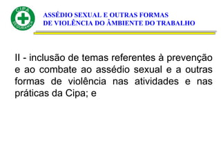 ASSÉDIO SEXUAL E OUTRAS FORMAS
DE VIOLÊNCIA DO ÂMBIENTE DO TRABALHO
II - inclusão de temas referentes à prevenção
e ao combate ao assédio sexual e a outras
formas de violência nas atividades e nas
práticas da Cipa; e
 