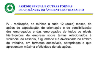 ASSÉDIO SEXUAL E OUTRAS FORMAS
DE VIOLÊNCIA DO ÂMBIENTE DO TRABALHO
IV - realização, no mínimo a cada 12 (doze) meses, de
ações de capacitação, de orientação e de sensibilização
dos empregados e das empregadas de todos os níveis
hierárquicos da empresa sobre temas relacionados à
violência, ao assédio, à igualdade e à diversidade no âmbito
do trabalho, em formatos acessíveis, apropriados e que
apresentem máxima efetividade de tais ações.
 