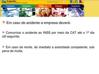  Em caso de acidente a empresa deverá:
 Comunicar o acidente ao INSS por meio da CAT até o 1º dia
útil seguinte;
 Em caso de morte, de imediato a autoridade competente, sob
pena de multa.
 