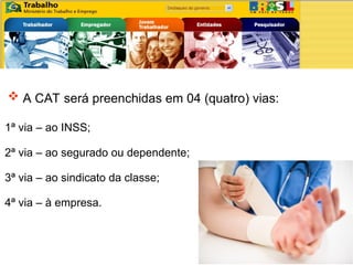  A CAT será preenchidas em 04 (quatro) vias:
1ª via – ao INSS;
4ª via – à empresa.
2ª via – ao segurado ou dependente;
3ª via – ao sindicato da classe;
 