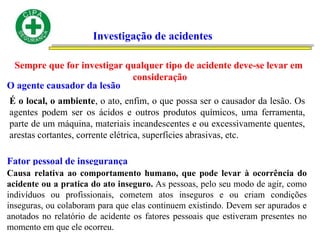 Investigação de acidentes
Sempre que for investigar qualquer tipo de acidente deve-se levar em
consideração
O agente causador da lesão
É o local, o ambiente, o ato, enfim, o que possa ser o causador da lesão. Os
agentes podem ser os ácidos e outros produtos químicos, uma ferramenta,
parte de um máquina, materiais incandescentes e ou excessivamente quentes,
arestas cortantes, corrente elétrica, superfícies abrasivas, etc.
Fator pessoal de insegurança
Causa relativa ao comportamento humano, que pode levar à ocorrência do
acidente ou a pratica do ato inseguro. As pessoas, pelo seu modo de agir, como
indivíduos ou profissionais, cometem atos inseguros e ou criam condições
inseguras, ou colaboram para que elas continuem existindo. Devem ser apurados e
anotados no relatório de acidente os fatores pessoais que estiveram presentes no
momento em que ele ocorreu.
 